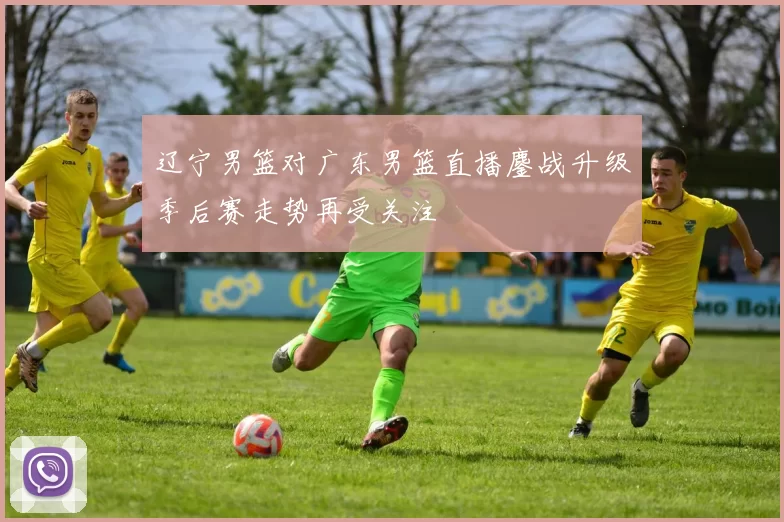 辽宁男篮对广东男篮直播鏖战升级季后赛走势再受关注