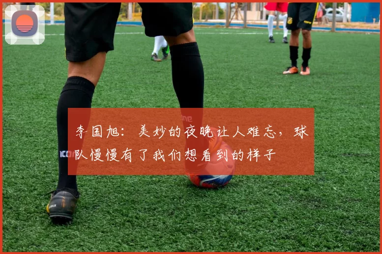 李国旭：美妙的夜晚让人难忘，球队慢慢有了我们想看到的样子