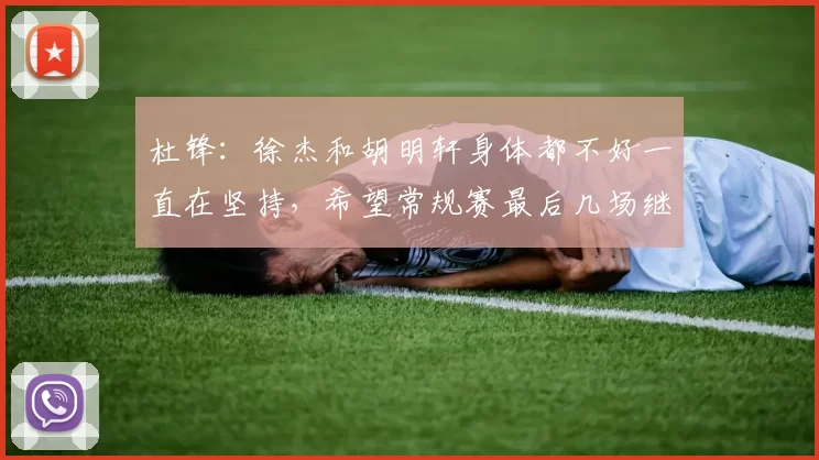 杜锋:徐杰和胡明轩身体都不好一直在坚持,希望常规赛最后几场继续拼