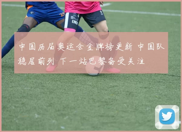 中国历届奥运会金牌榜更新 中国队稳居前列 下一站巴黎备受关注