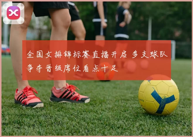 全国女排锦标赛直播开启 多支球队争夺晋级席位看点十足