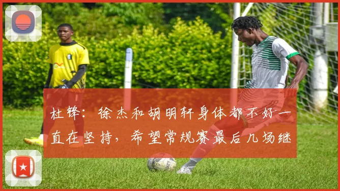 杜锋:徐杰和胡明轩身体都不好一直在坚持,希望常规赛最后几场继续拼