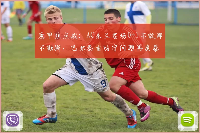 意甲焦点战:AC米兰客场0-1不敌那不勒斯,巴尔泰吉防守问题再度暴露_比赛_欧冠