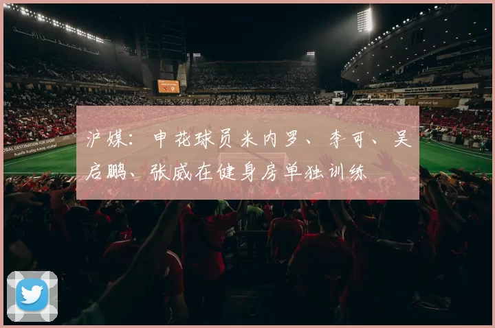 沪媒：申花球员米内罗、李可、吴启鹏、张威在健身房单独训练