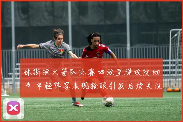 休斯顿火箭队比赛回放呈现攻防细节 年轻阵容表现抢眼引发后续关注