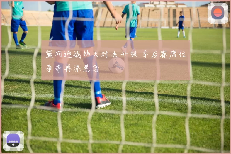 篮网迎战热火对决升级 季后赛席位争夺再添悬念