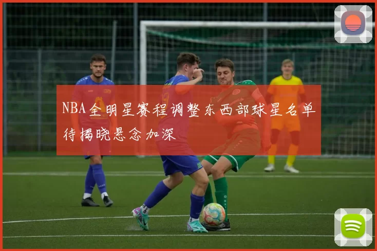 NBA全明星赛程调整东西部球星名单待揭晓悬念加深