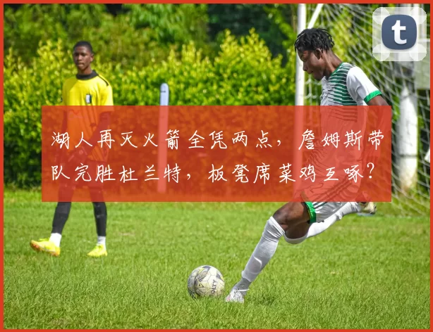 湖人再灭火箭全凭两点，詹姆斯带队完胜杜兰特，板凳席菜鸡互啄？