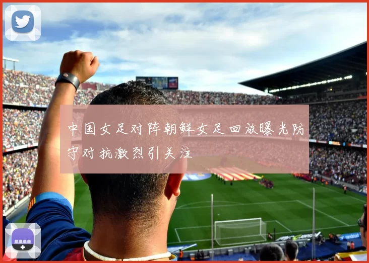 中国女足对阵朝鲜女足回放曝光防守对抗激烈引关注