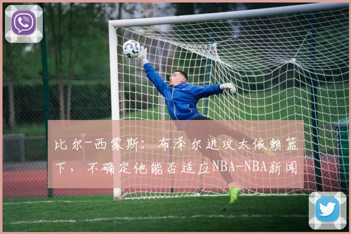 比尔-西蒙斯:布泽尔进攻太依赖篮下,不确定他能否适应NBA-NBA新闻