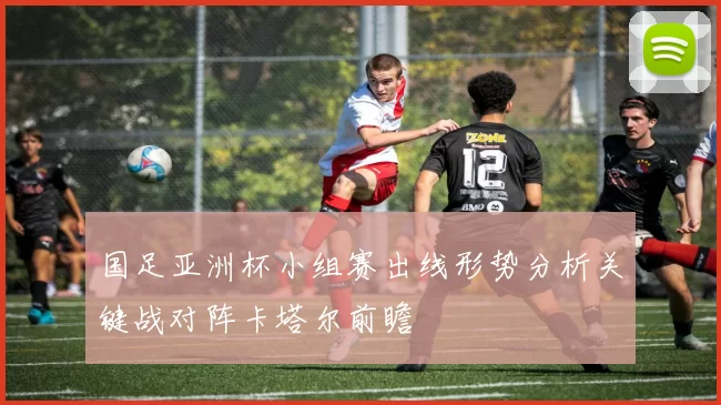 国足亚洲杯小组赛出线形势分析关键战对阵卡塔尔前瞻