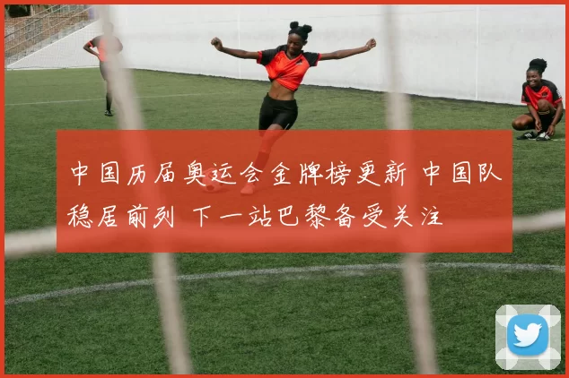 中国历届奥运会金牌榜更新 中国队稳居前列 下一站巴黎备受关注