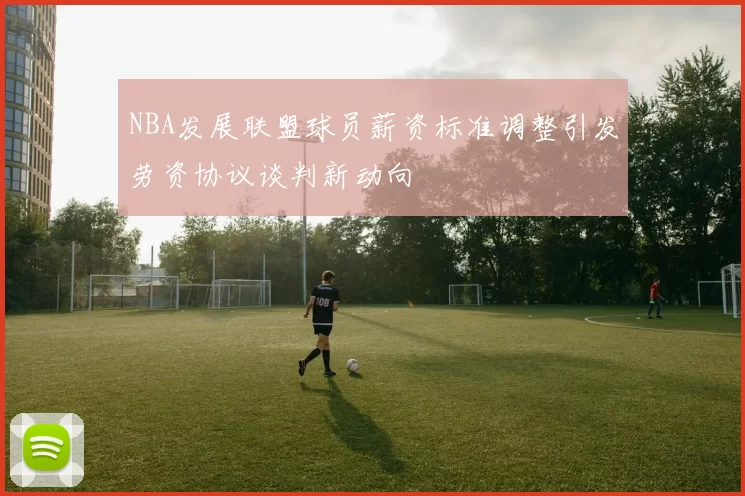 NBA发展联盟球员薪资标准调整引发劳资协议谈判新动向