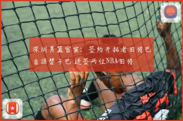 深圳男篮官宣：签约开拓者旧将巴吉顶替卡巴 连签两位NBA旧将
