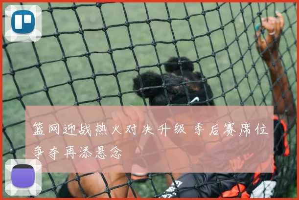 篮网迎战热火对决升级 季后赛席位争夺再添悬念