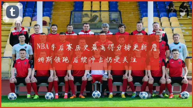 NBA季后赛历史最高得分榜更新 詹姆斯领跑 后续冲击仍受关注