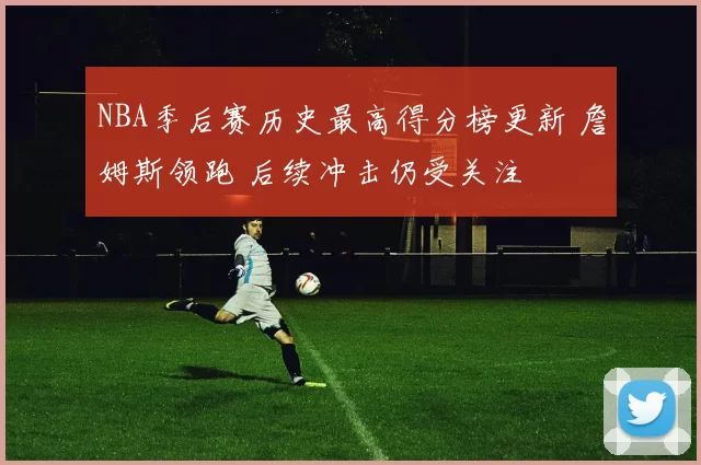 NBA季后赛历史最高得分榜更新 詹姆斯领跑 后续冲击仍受关注