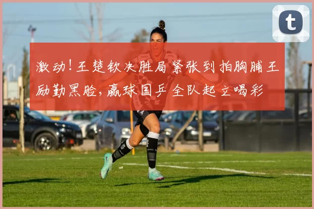 激动!王楚钦决胜局紧张到拍胸脯王励勤黑脸,赢球国乒全队起立喝彩