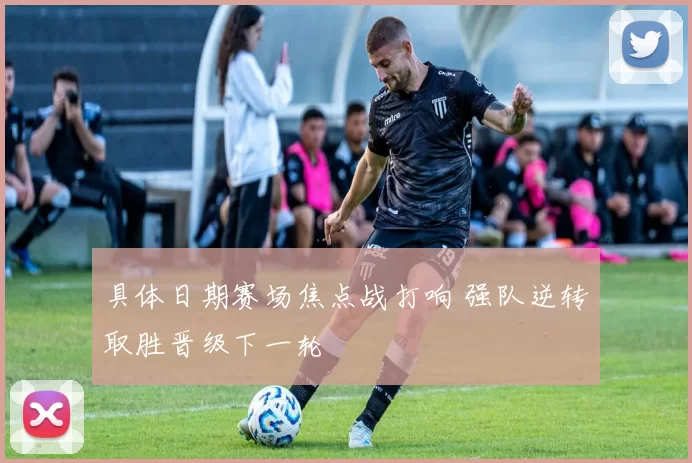 具体日期赛场焦点战打响 强队逆转取胜晋级下一轮