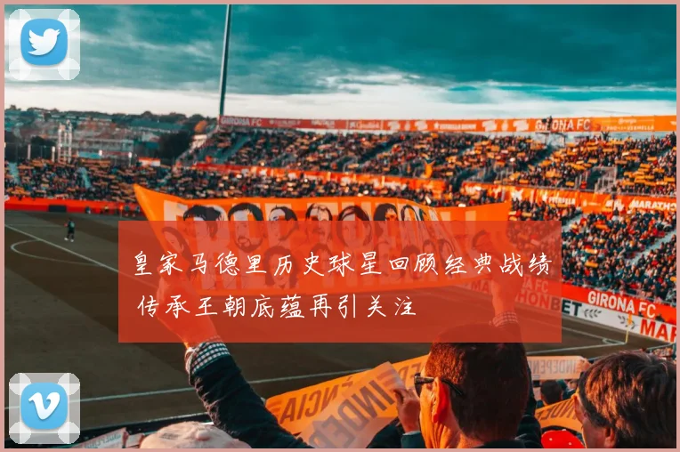 皇家马德里历史球星回顾经典战绩 传承王朝底蕴再引关注