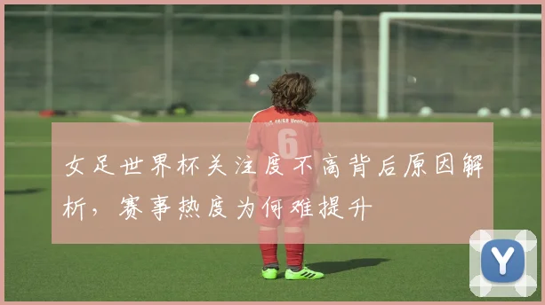 女足世界杯关注度不高背后原因解析,赛事热度为何难提升