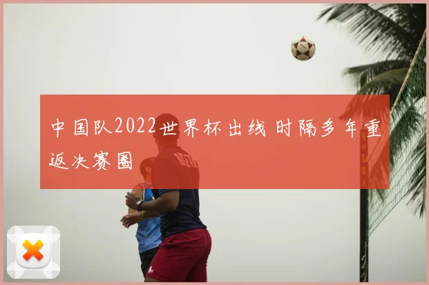 中国队2022世界杯出线 时隔多年重返决赛圈