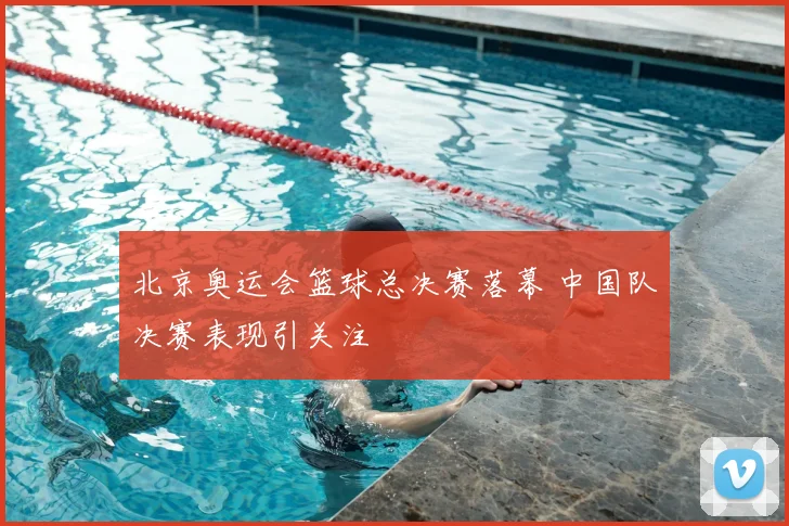 北京奥运会篮球总决赛落幕 中国队决赛表现引关注