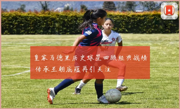 皇家马德里历史球星回顾经典战绩 传承王朝底蕴再引关注