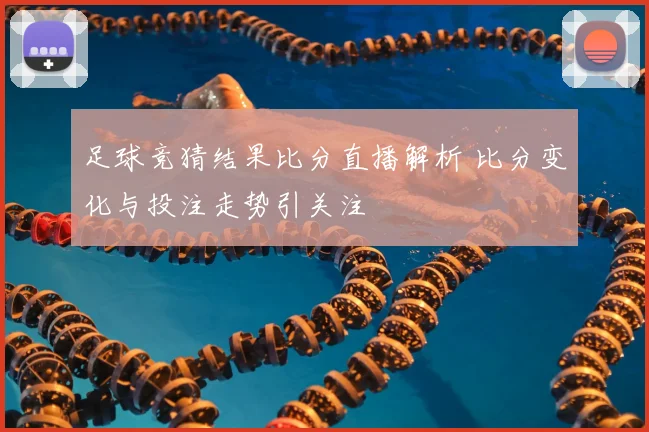 足球竞猜结果比分直播解析 比分变化与投注走势引关注