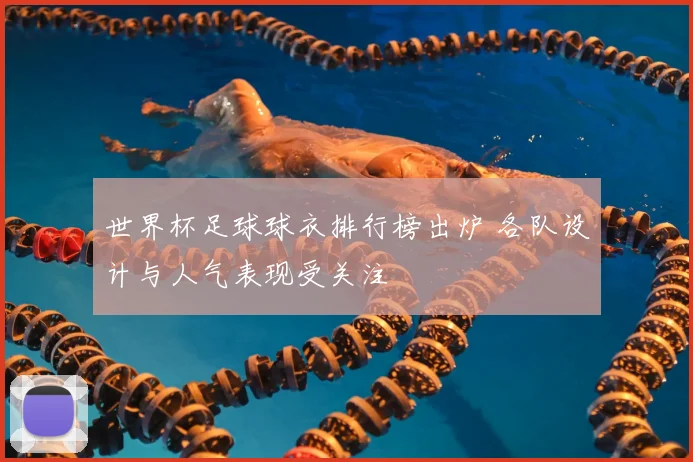 世界杯足球球衣排行榜出炉 各队设计与人气表现受关注