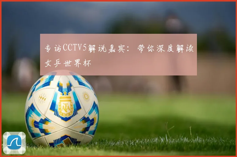 专访CCTV5解说嘉宾:带你深度解读女乒世界杯